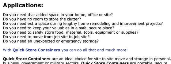 Do you need that added space in your home, office or site?  Do you have no room to store the clutter?  Do you need extra space during lengthy home remodeling and improvement projects?  Do you need to keep your valuables in a safe, secure place?  Do you
need to safely store food, material, tools, equipment or supplies?  Do you need to move from job site to job site?  Do you need an unexpected or emergency storage?   With Quick Store Containers you can do all that and much more!   Quick Store Containers are an ideal choice for site to site move and storage in personal, 
business, government or military sectors. Quick Store Containers are portable, secure  and weatherproof they can be assembled in minutes, visit the assembly page for details.