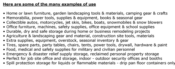 Here are some of the many examples of use   • Home or lawn furniture, garden landscaping tools & materials, camping gear & crafts • Memorabilia, power tools, supplies & equipment, books & seasonal gear • Collectible autos, motorcycles,
jet skis, bikes, boats, snowmobiles & snow blowers • Office furniture, machines, safety supplies, office equipment & school supplies • Durable, dry and safe storage during home or business remodeling projects • Agriculture & landscaping gear and material, construction site tools, materials • Extra supplies, equipment,
overstock, seasonal inventory & gear  • Tires, spare parts, party tables, chairs, tents, power tools, drywall, hardware & paint • Food, medical and safety supplies for military and civilian personnel • Emergency & disaster relief supply storage, reclaimed personal property storage  • Perfect for job site office
and storage, indoor - outdoor security offices and booths • Spill protection storage for liquids or flammable materials - drip pan floor containers only 