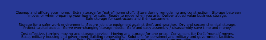 Cleanup and offload your home.  Extra storage for “extra” home stuff.  Store during remodeling and construction.  Storage between  moves or when preparing your home for sale.  Ready to move when you are.  Deliver added value business storage.   Safe storage
for contractors and their customers.    Storage for a safer work environment.  Secure job site equipment against theft and weather.  Dry and secure chemical storage.   Protect capital assets.  Serve ever-changing storage needs.  Safe and easy assembly / disassembly save time and money.    Cost effective, turnkey moving and
storage service.  Moving and storage for one price.  Convenient for Do-It-Yourself moves.   Base, military housing and government building renovations.  Solutions for personnel and military and government facilities.   Flexible Extra Storage Solution.  Easy, cheap and convenient transportation.    Extra inventory and supplies
storage.  Construction and renovation.  Archive old files and documents. Safely store seasonal items.   Disaster recovery.  Temporary and emergency storage needs.  Emergency protection and salvage after storm or disaster.   Can be rapidly deployed into impacted areas.  Rugged and weather resistant.  