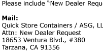 Steps to follow...   To become a Quick Store Containers Authorized Dealer, please fill  out an account application (in Adobe Acrobat PDF format) and attach  all accompanying documents.  You may send the package via one of the following options:  Email:  info@QuickStoreContainers.com
 Please include “New Dealer Request” in the subject.  Mail:    Quick Store Containers / ASG, LLC Attn: New Dealer Request 18653 Ventura Blvd., #380 Tarzana, CA 91356