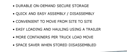 • DURABLE ON-DEMAND SECURE STORAGE • QUICK AND EASY ASSEMBLY / DISASSEMBLY • CONVENIENT TO MOVE FROM SITE TO SITE  • EASY LOADING AND HAULING USING A TRAILER • MORE CONTAINERS PER TRUCK LOAD MOVE • SPACE SAVER WHEN STORED DISASSEMBLED