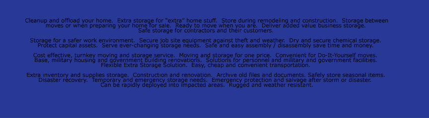 Cleanup and offload your home.  Extra storage for “extra” home stuff.  Store during remodeling and construction.  Storage between  moves or when preparing your home for sale.  Ready to move when you are.  Deliver added value business storage.   Safe storage
for contractors and their customers.    Storage for a safer work environment.  Secure job site equipment against theft and weather.  Dry and secure chemical storage.   Protect capital assets.  Serve ever-changing storage needs.  Safe and easy assembly / disassembly save time and money.    Cost effective, turnkey moving and
storage service.  Moving and storage for one price.  Convenient for Do-It-Yourself moves.   Base, military housing and government building renovations.  Solutions for personnel and military and government facilities.   Flexible Extra Storage Solution.  Easy, cheap and convenient transportation.    Extra inventory and supplies
storage.  Construction and renovation.  Archive old files and documents. Safely store seasonal items.   Disaster recovery.  Temporary and emergency storage needs.  Emergency protection and salvage after storm or disaster.   Can be rapidly deployed into impacted areas.  Rugged and weather resistant.  